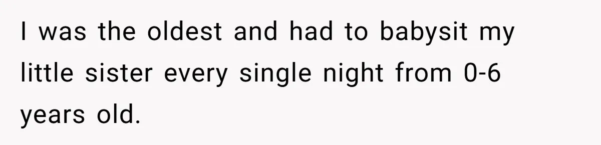 I was the oldest and had to babysit my little sister every single night from 0-6 years old.
