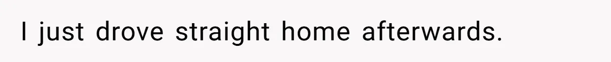 I just drove straight home afterwards.