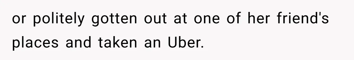 or politely gotten out at one of her friend's places and taken an Uber.