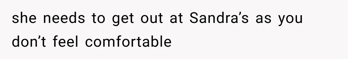 she needs to get out at Sandra’s as you don’t feel comfortable