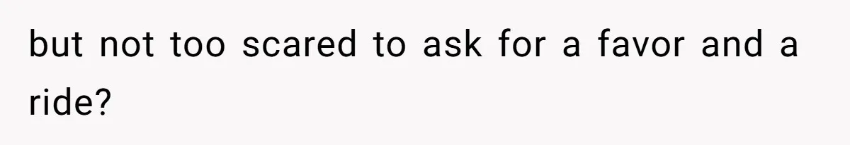 but not too scared to ask for a favor and a ride?