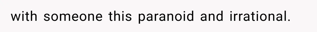 with someone this paranoid and irrational.
