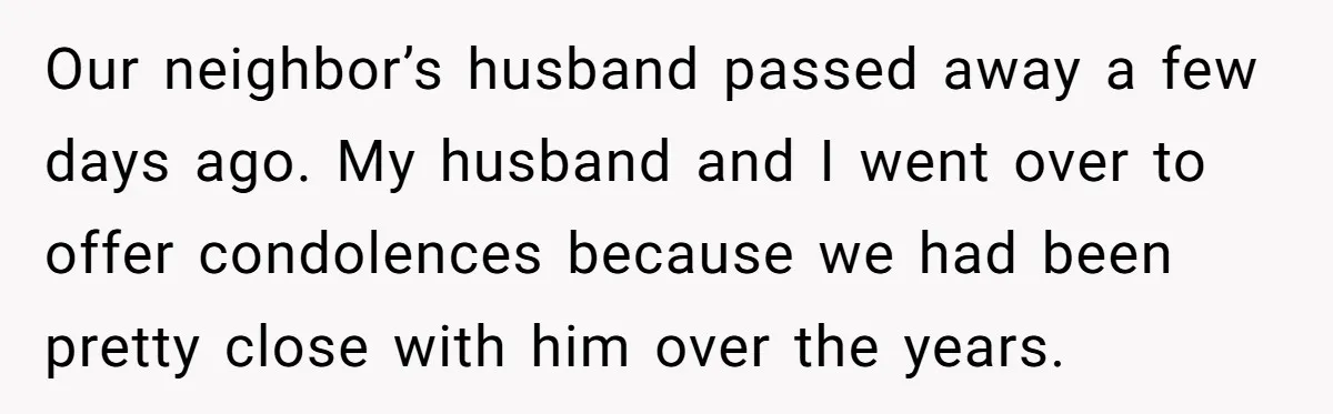 Couple Offers Condolences To Grieving Neighbor, Then Learns Shocking Truth About Her Son Moving In Our neighbor’s husband passed away a few days ago. My husband and I went over to offer condolences because we had been pretty close with him over the years.