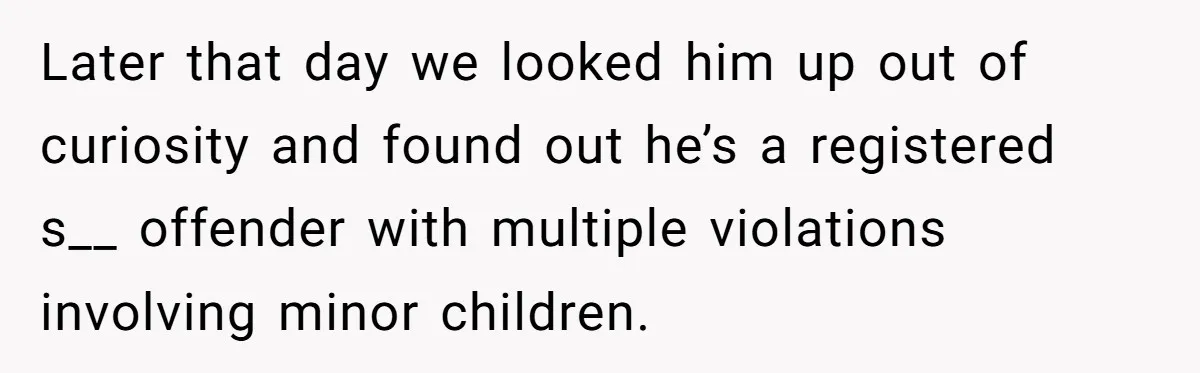 Couple Offers Condolences To Grieving Neighbor, Then Learns Shocking Truth About Her Son Moving In Later that day we looked him up out of curiosity and found out he’s a registered s__ offender with multiple violations involving minor children.