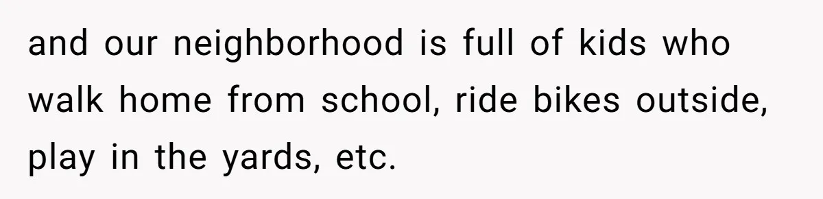 Couple Offers Condolences To Grieving Neighbor, Then Learns Shocking Truth About Her Son Moving In and our neighborhood is full of kids who walk home from school, ride bikes outside, play in the yards, etc.