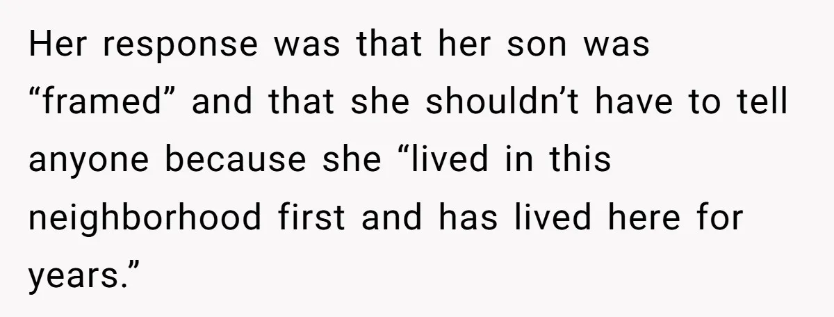 Couple Offers Condolences To Grieving Neighbor, Then Learns Shocking Truth About Her Son Moving In Her response was that her son was “framed” and that she shouldn’t have to tell anyone because she “lived in this neighborhood first and has lived here for years.”