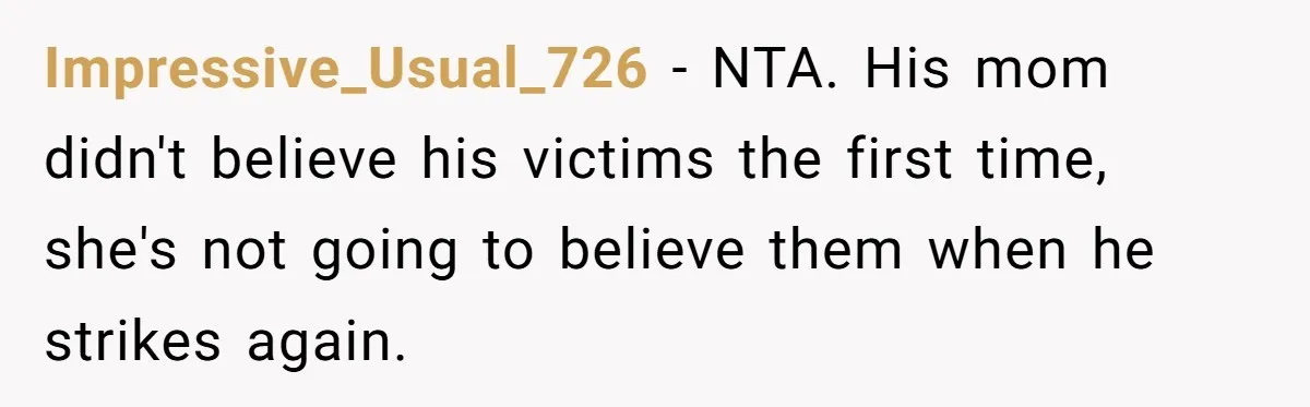 Couple Offers Condolences To Grieving Neighbor, Then Learns Shocking Truth About Her Son Moving In Impressive_Usual_726 − NTA. His mom didn't believe his victims the first time, she's not going to believe them when he strikes again.
