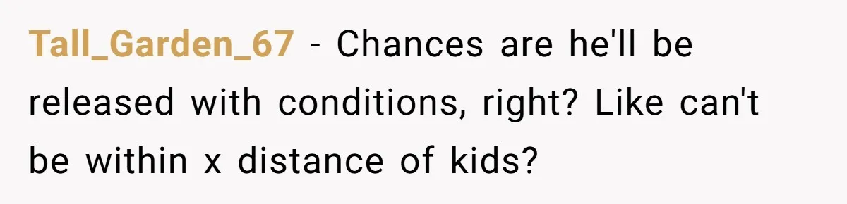 Couple Offers Condolences To Grieving Neighbor, Then Learns Shocking Truth About Her Son Moving In Tall_Garden_67 − Chances are he'll be released with conditions, right? Like can't be within x distance of kids?