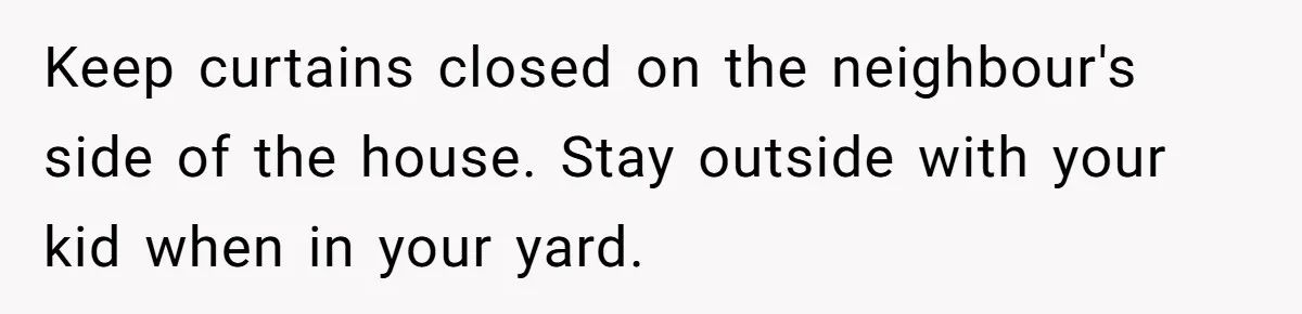 Couple Offers Condolences To Grieving Neighbor, Then Learns Shocking Truth About Her Son Moving In Keep curtains closed on the neighbour's side of the house. Stay outside with your kid when in your yard.
