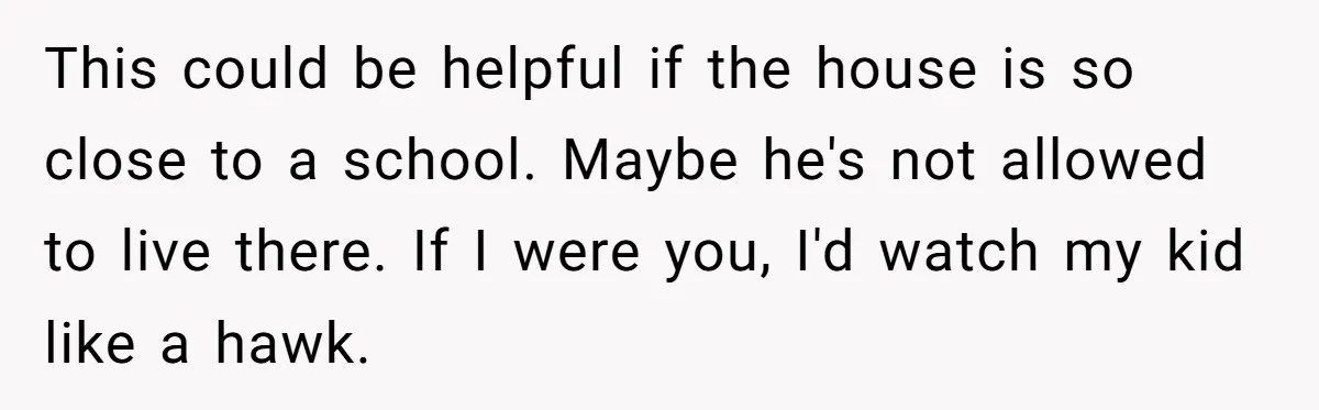 Couple Offers Condolences To Grieving Neighbor, Then Learns Shocking Truth About Her Son Moving In This could be helpful if the house is so close to a school. Maybe he's not allowed to live there. If I were you, I'd watch my kid like a...