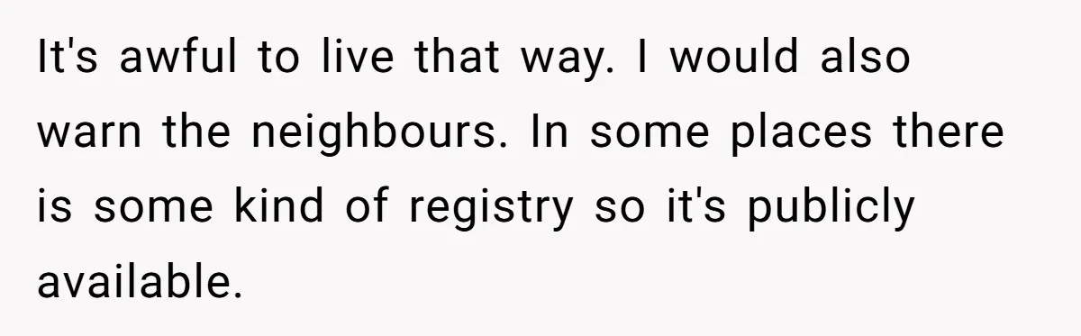 Couple Offers Condolences To Grieving Neighbor, Then Learns Shocking Truth About Her Son Moving In It's awful to live that way. I would also warn the neighbours. In some places there is some kind of registry so it's publicly available.