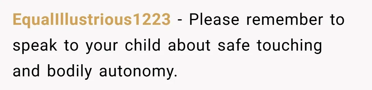 Couple Offers Condolences To Grieving Neighbor, Then Learns Shocking Truth About Her Son Moving In EqualIllustrious1223 − Please remember to speak to your child about safe touching and bodily autonomy.