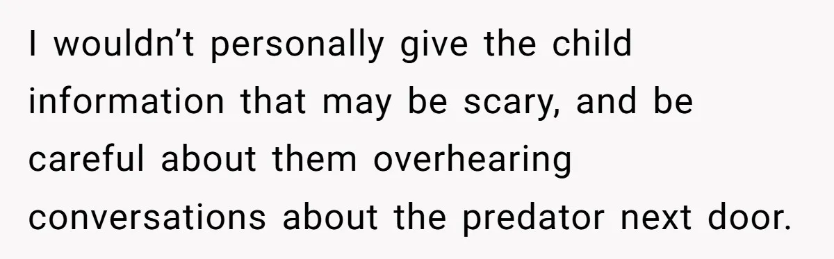 Couple Offers Condolences To Grieving Neighbor, Then Learns Shocking Truth About Her Son Moving In I wouldn’t personally give the child information that may be scary, and be careful about them overhearing conversations about the predator next door.