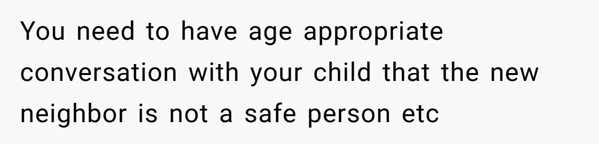 Couple Offers Condolences To Grieving Neighbor, Then Learns Shocking Truth About Her Son Moving In You need to have age appropriate conversation with your child that the new neighbor is not a safe person etc