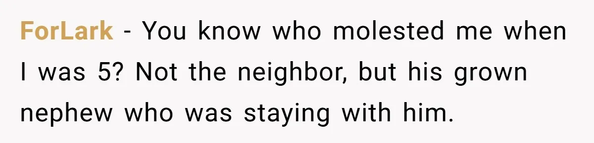 Couple Offers Condolences To Grieving Neighbor, Then Learns Shocking Truth About Her Son Moving In ForLark − You know who molested me when I was 5? Not the neighbor, but his grown nephew who was staying with him.