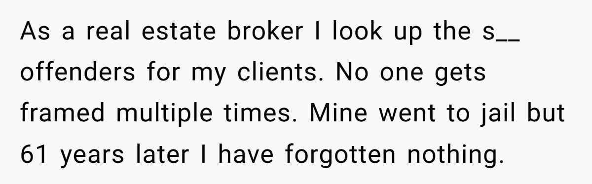 Couple Offers Condolences To Grieving Neighbor, Then Learns Shocking Truth About Her Son Moving In As a real estate broker I look up the s__ offenders for my clients. No one gets framed multiple times. Mine went to jail but 61 years later I have...