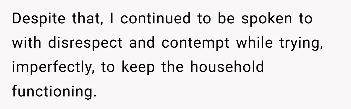 Husband Refuses Ex Wife Simple Favor While She Serves In Army Because She Wants Divorce Despite that, I continued to be spoken to with disrespect and contempt while trying, imperfectly, to keep the household functioning.