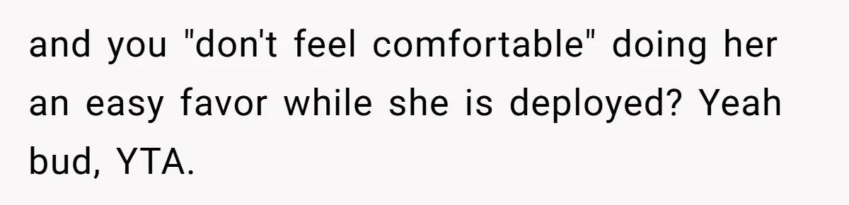 Husband Refuses Ex Wife Simple Favor While She Serves In Army Because She Wants Divorce and you "don't feel comfortable" doing her an easy favor while she is deployed? Yeah bud, YTA.