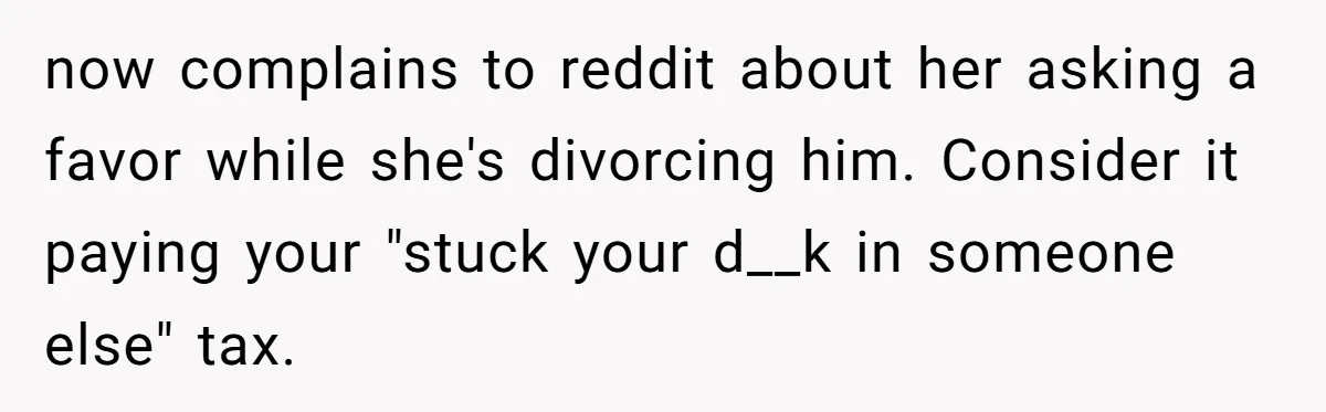 Husband Refuses Ex Wife Simple Favor While She Serves In Army Because She Wants Divorce now complains to reddit about her asking a favor while she's divorcing him. Consider it paying your "stuck your d__k in someone else" tax.