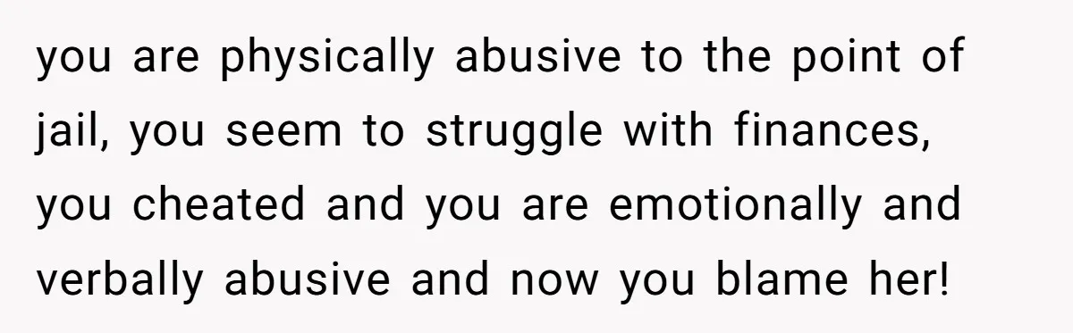 Husband Refuses Ex Wife Simple Favor While She Serves In Army Because She Wants Divorce you are physically abusive to the point of jail, you seem to struggle with finances, you cheated and you are emotionally and verbally abusive and now you blame her!