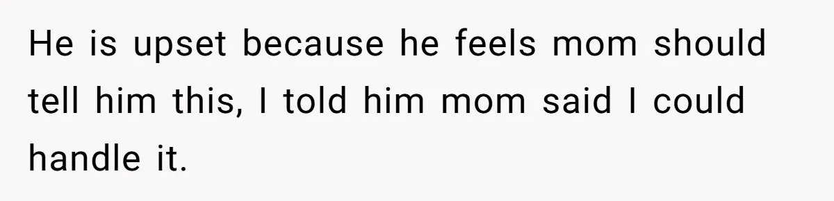 He is upset because he feels mom should tell him this, I told him mom said I could handle it.