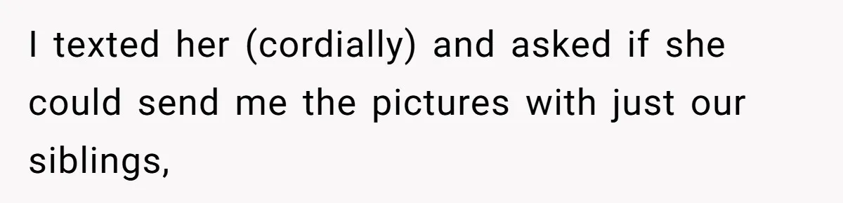Sister-In-Law Excludes Family From Wedding Photos, Bride’s Payback Leaves Her Invisible I texted her (cordially) and asked if she could send me the pictures with just our siblings,