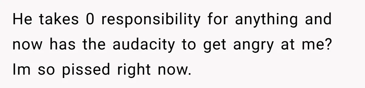 He takes 0 responsibility for anything and now has the audacity to get angry at me? Im so pissed right now.