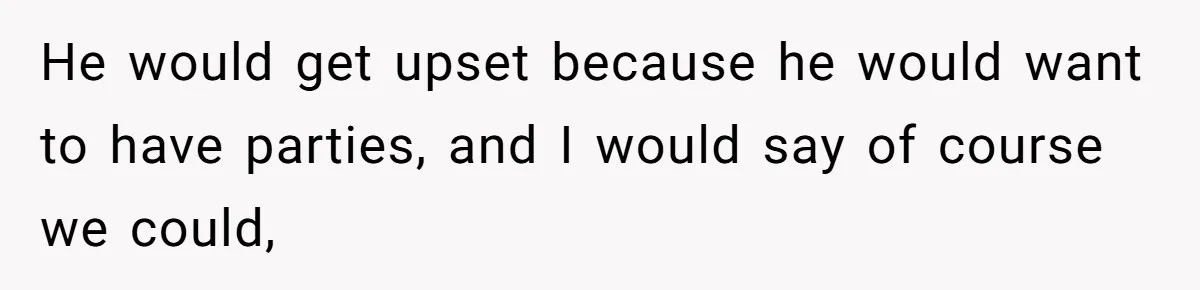 He would get upset because he would want to have parties, and I would say of course we could,