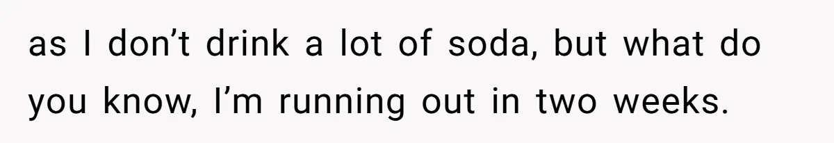 She’s Paying All The Bills While He’s Living Rent-Free But Her Ultimatum Leaves Him Stunned as I don’t drink a lot of soda, but what do you know, I’m running out in two weeks.