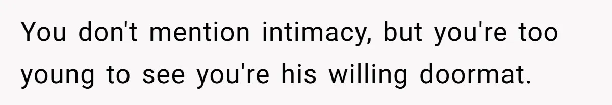 She’s Paying All The Bills While He’s Living Rent-Free But Her Ultimatum Leaves Him Stunned You don't mention intimacy, but you're too young to see you're his willing doormat.