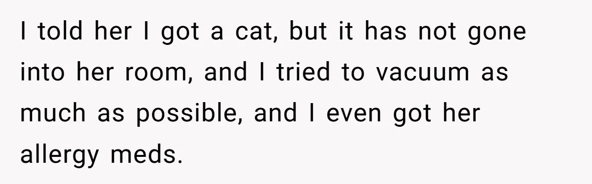 I told her I got a cat, but it has not gone into her room, and I tried to vacuum as much as possible, and I even got her allergy...
