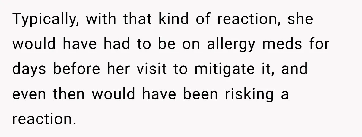 Typically, with that kind of reaction, she would have had to be on allergy meds for days before her visit to mitigate it, and even then would have been risking...