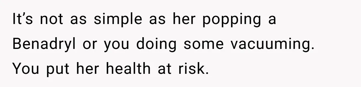 It’s not as simple as her popping a Benadryl or you doing some vacuuming. You put her health at risk.
