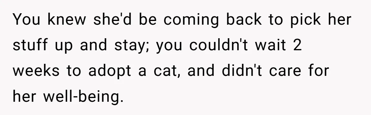 You knew she'd be coming back to pick her stuff up and stay; you couldn't wait 2 weeks to adopt a cat, and didn't care for her well-being.