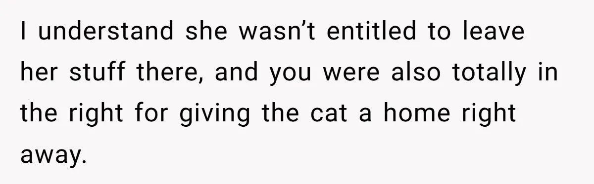 I understand she wasn’t entitled to leave her stuff there, and you were also totally in the right for giving the cat a home right away.