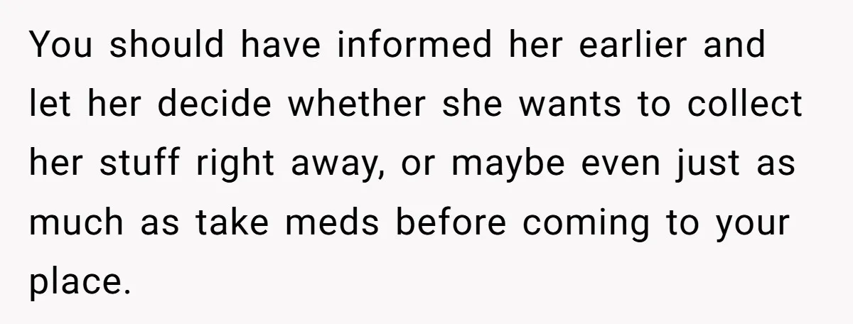 You should have informed her earlier and let her decide whether she wants to collect her stuff right away, or maybe even just as much as take meds before coming...