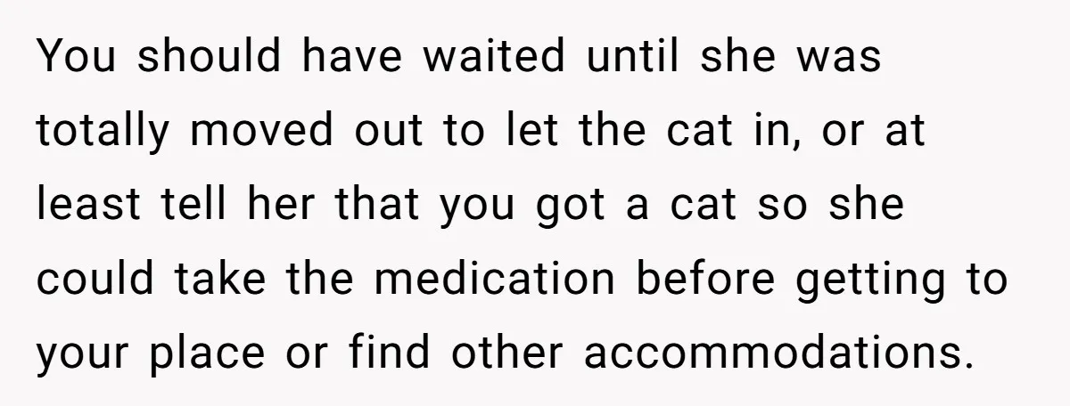 You should have waited until she was totally moved out to let the cat in, or at least tell her that you got a cat so she could take the...
