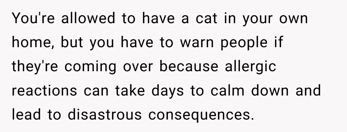 You're allowed to have a cat in your own home, but you have to warn people if they're coming over because allergic reactions can take days to calm down and...