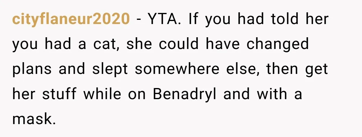 cityflaneur2020 − YTA. If you had told her you had a cat, she could have changed plans and slept somewhere else, then get her stuff while on Benadryl and with...