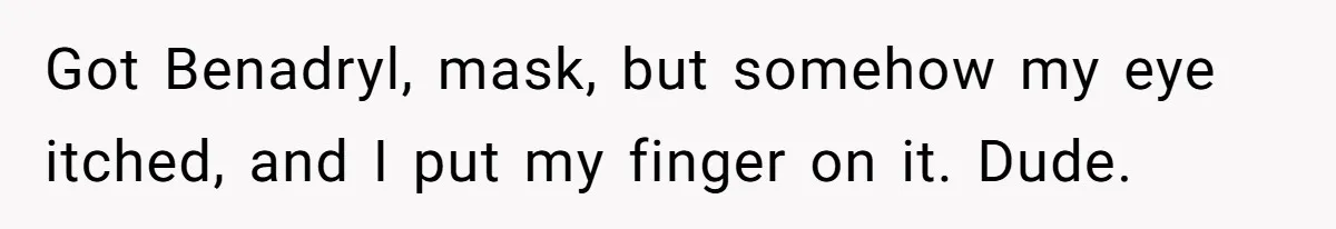 Got Benadryl, mask, but somehow my eye itched, and I put my finger on it. Dude.