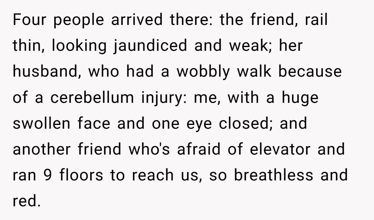 Four people arrived there: the friend, rail thin, looking jaundiced and weak; her husband, who had a wobbly walk because of a cerebellum injury: me, with a huge swollen face...