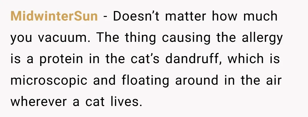 MidwinterSun − Doesn’t matter how much you vacuum. The thing causing the allergy is a protein in the cat’s dandruff, which is microscopic and floating around in the air wherever...