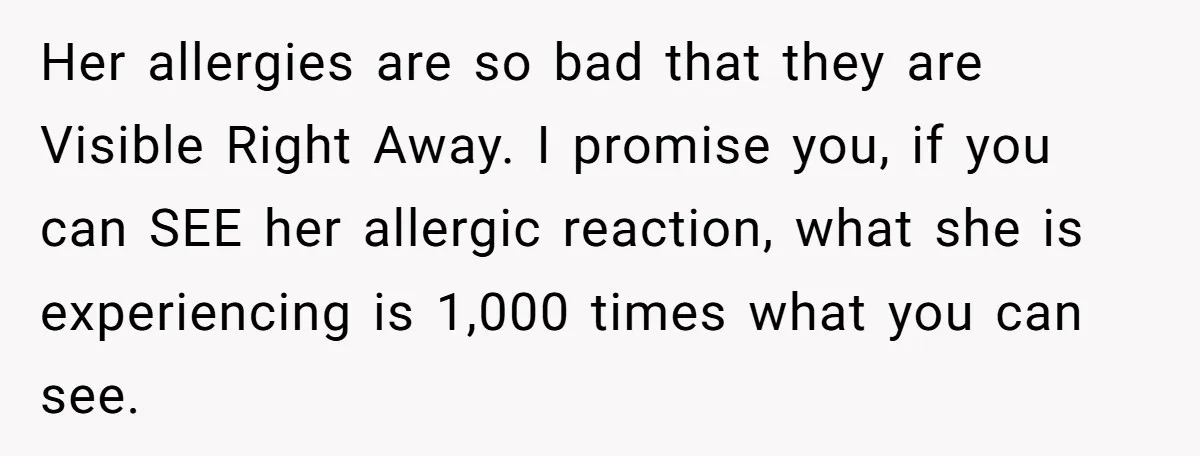 Her allergies are so bad that they are Visible Right Away. I promise you, if you can SEE her allergic reaction, what she is experiencing is 1,000 times what you...