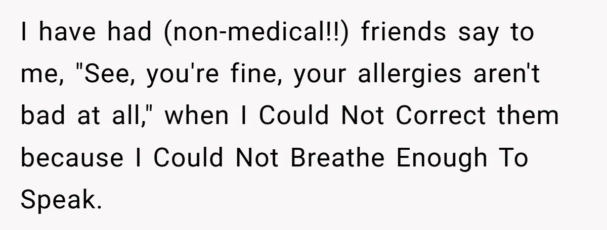 I have had (non-medical!!) friends say to me, "See, you're fine, your allergies aren't bad at all," when I Could Not Correct them because I Could Not Breathe Enough To...
