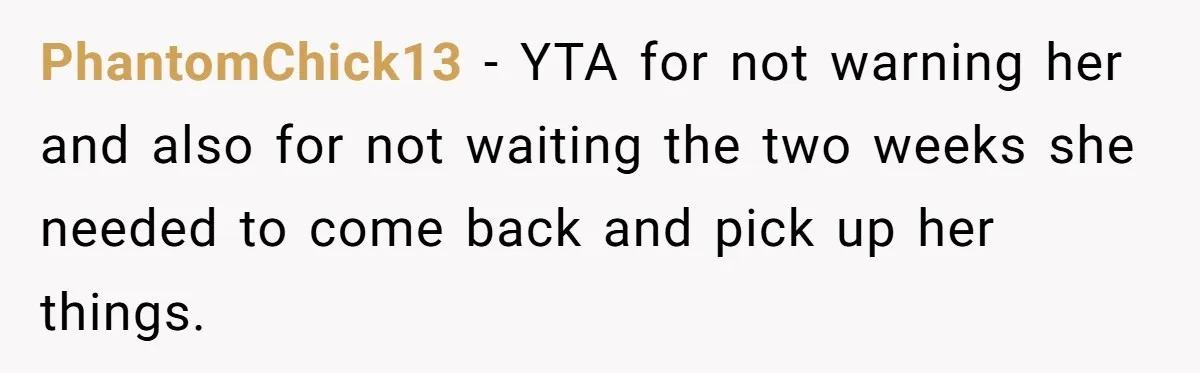PhantomChick13 − YTA for not warning her and also for not waiting the two weeks she needed to come back and pick up her things.