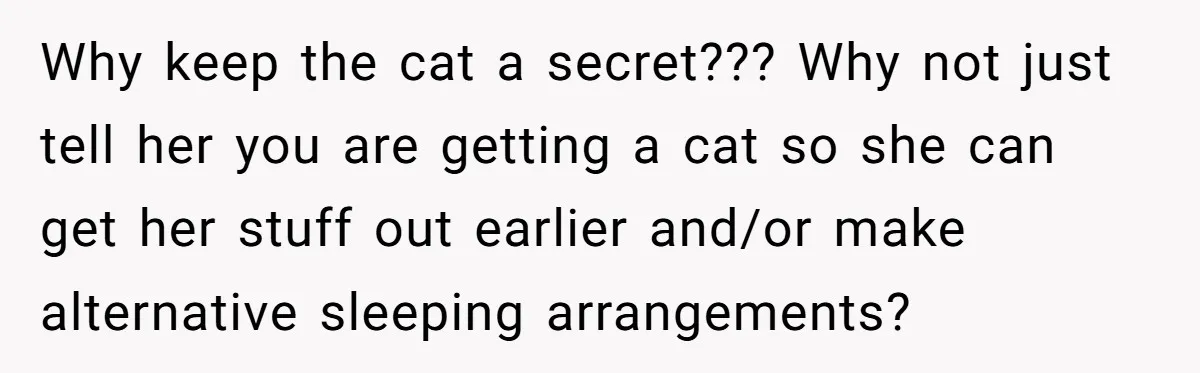 Why keep the cat a secret??? Why not just tell her you are getting a cat so she can get her stuff out earlier and/or make alternative sleeping arrangements?