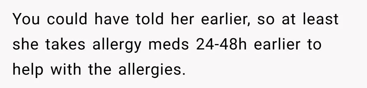 You could have told her earlier, so at least she takes allergy meds 24-48h earlier to help with the allergies.