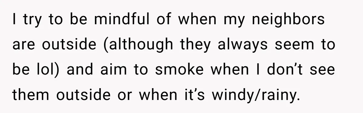He Smokes Weed on His Own Porch, His Neighbor Hates the Smell, and Now It’s Turning Into a Standoff I try to be mindful of when my neighbors are outside (although they always seem to be lol) and aim to smoke when I don’t see them outside or when...