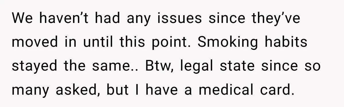 He Smokes Weed on His Own Porch, His Neighbor Hates the Smell, and Now It’s Turning Into a Standoff We haven’t had any issues since they’ve moved in until this point. Smoking habits stayed the same.. Btw, legal state since so many asked, but I have a medical card.