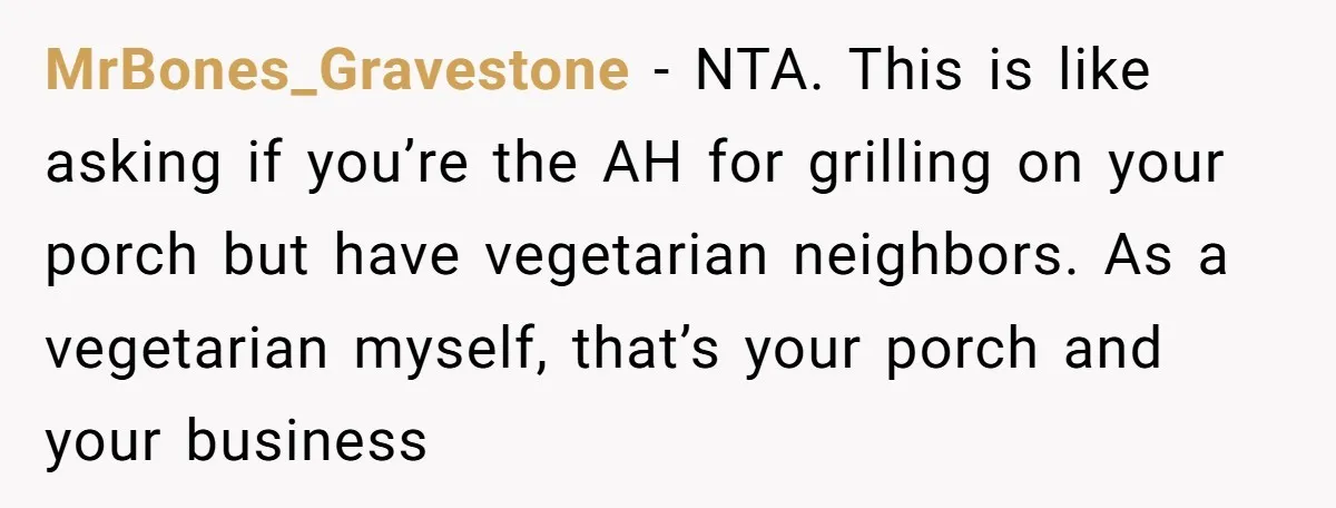 He Smokes Weed on His Own Porch, His Neighbor Hates the Smell, and Now It’s Turning Into a Standoff MrBones_Gravestone − NTA. This is like asking if you’re the AH for grilling on your porch but have vegetarian neighbors. As a vegetarian myself, that’s your porch and your business